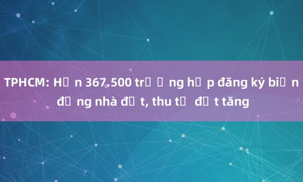 TPHCM: Hơn 367.500 trường hợp đăng ký biến động nhà đất， thu từ đất tăng