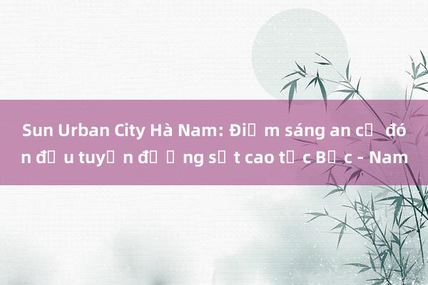 Sun Urban City Hà Nam: Điểm sáng an cư đón đầu tuyến đường sắt cao tốc Bắc - Nam