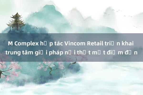 M Complex hợp tác Vincom Retail triển khai trung tâm giải pháp nội thất một điểm đến