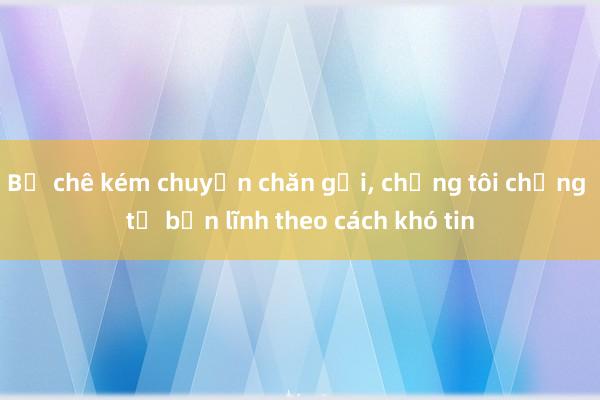 Bị chê kém chuyện chăn gối， chồng tôi chứng tỏ bản lĩnh theo cách khó tin