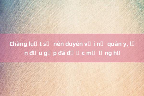 Chàng luật sư nên duyên với nữ quân y， lần đầu gặp đã được mẹ ủng hộ