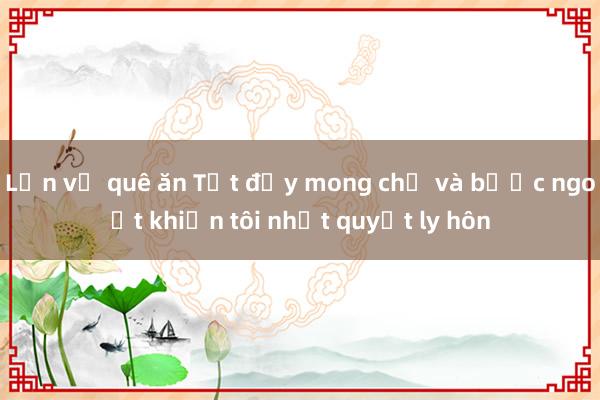 Lần về quê ăn Tết đầy mong chờ và bước ngoặt khiến tôi nhất quyết ly hôn