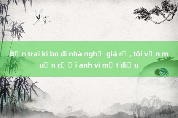 Bạn trai ki bo đi nhà nghỉ giá rẻ， tôi vẫn muốn cưới anh vì một điều