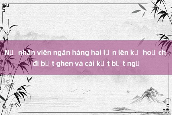 Nữ nhân viên ngân hàng hai lần lên kế hoạch đi bắt ghen và cái kết bất ngờ