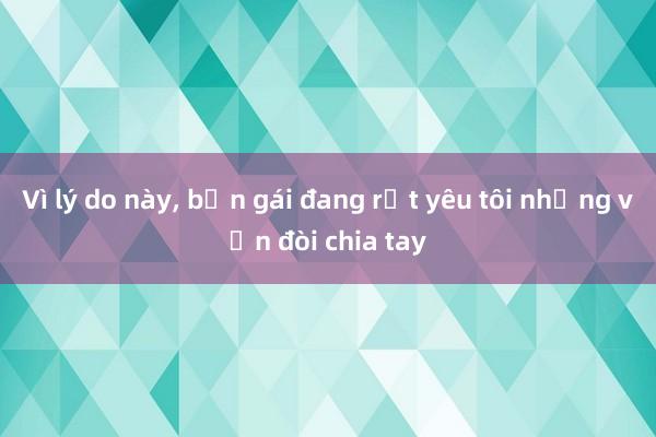 Vì lý do này， bạn gái đang rất yêu tôi nhưng vẫn đòi chia tay