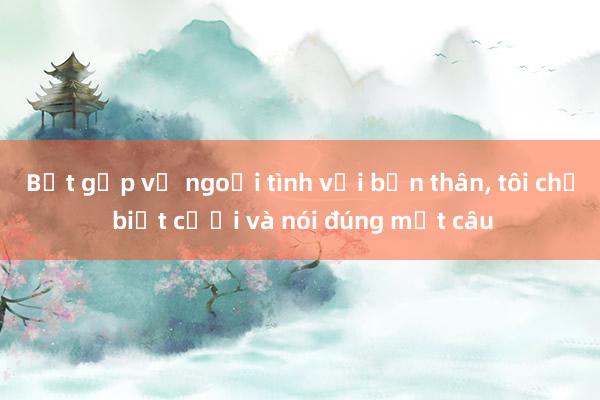 Bắt gặp vợ ngoại tình với bạn thân， tôi chỉ biết cười và nói đúng một câu