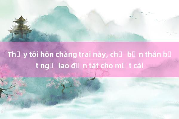 Thấy tôi hôn chàng trai này， chị bạn thân bất ngờ lao đến tát cho một cái