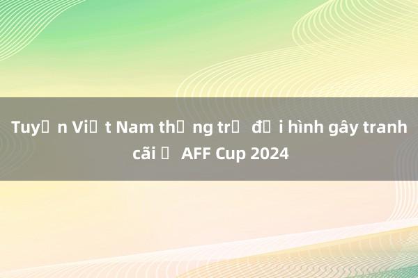 Tuyển Việt Nam thống trị đội hình gây tranh cãi ở AFF Cup 2024