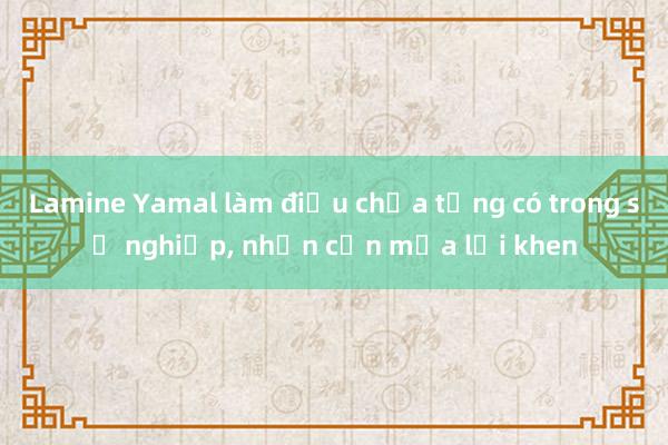 Lamine Yamal làm điều chưa từng có trong sự nghiệp， nhận cơn mưa lời khen