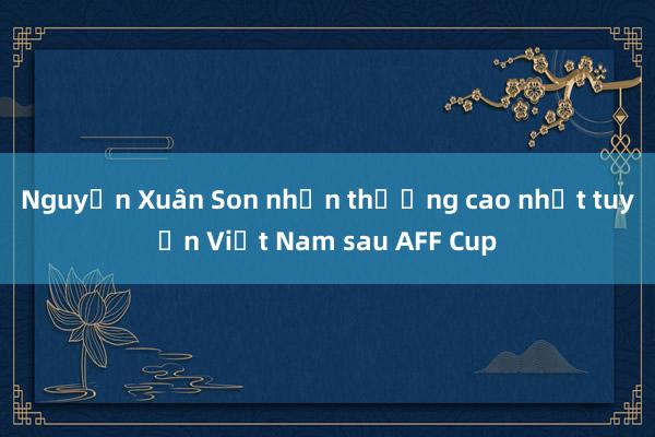 Nguyễn Xuân Son nhận thưởng cao nhất tuyển Việt Nam sau AFF Cup