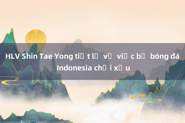 HLV Shin Tae Yong tiết lộ về việc bị bóng đá Indonesia chơi xấu