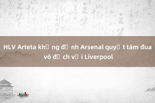 HLV Arteta khẳng định Arsenal quyết tâm đua vô địch với Liverpool