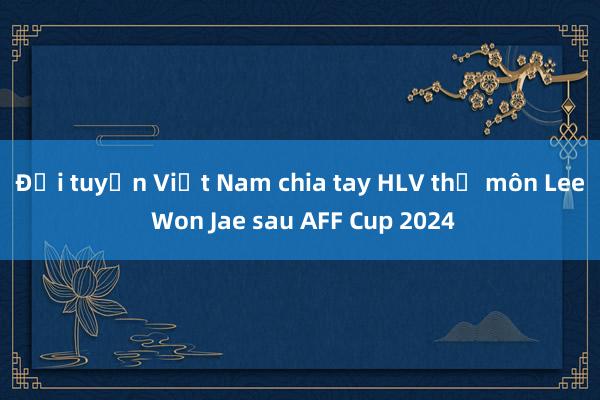 Đội tuyển Việt Nam chia tay HLV thủ môn Lee Won Jae sau AFF Cup 2024