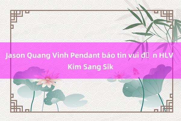 Jason Quang Vinh Pendant báo tin vui đến HLV Kim Sang Sik