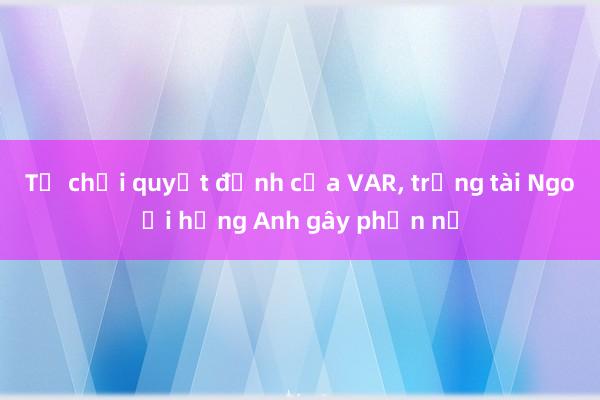 Từ chối quyết định của VAR， trọng tài Ngoại hạng Anh gây phẫn nộ