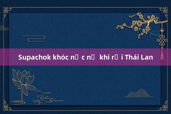 Supachok khóc nức nở khi rời Thái Lan