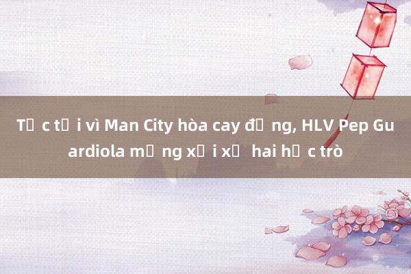 Tức tối vì Man City hòa cay đắng， HLV Pep Guardiola mắng xối xả hai học trò