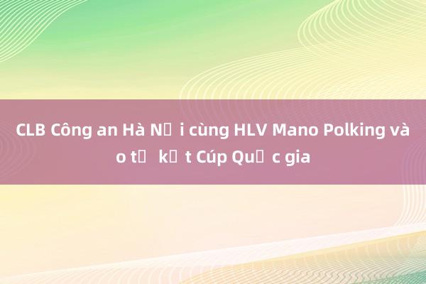 CLB Công an Hà Nội cùng HLV Mano Polking vào tứ kết Cúp Quốc gia