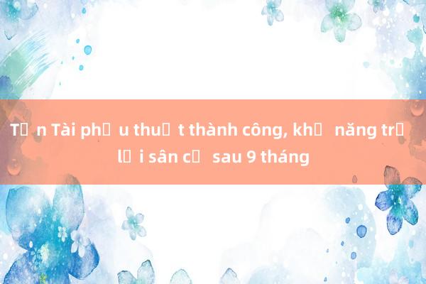 Tấn Tài phẫu thuật thành công， khả năng trở lại sân cỏ sau 9 tháng