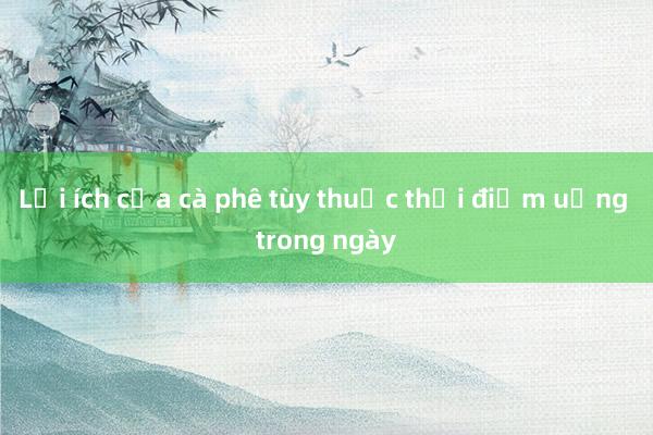 Lợi ích của cà phê tùy thuộc thời điểm uống trong ngày