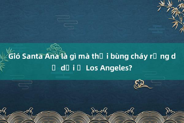 Gió Santa Ana là gì mà thổi bùng cháy rừng dữ dội ở Los Angeles?