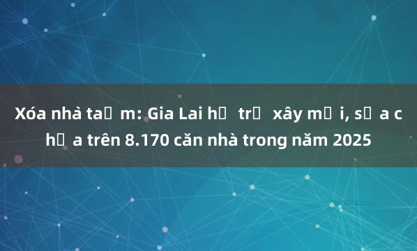 Xóa nhà tạm: Gia Lai hỗ trợ xây mới, sửa chữa trên 8.170 căn nhà trong năm 2025