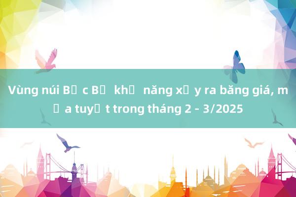 Vùng núi Bắc Bộ khả năng xảy ra băng giá, mưa tuyết trong tháng 2 - 3/2025