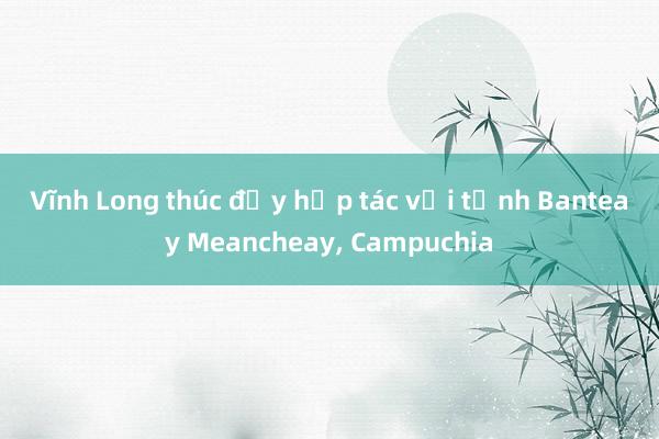 Vĩnh Long thúc đẩy hợp tác với tỉnh Banteay Meancheay, Campuchia