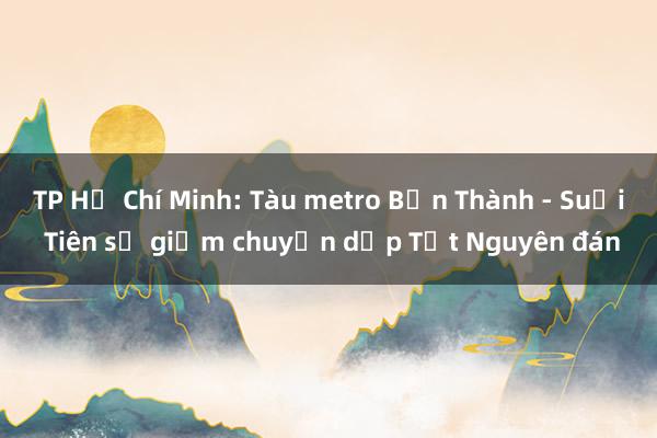 TP Hồ Chí Minh: Tàu metro Bến Thành - Suối Tiên sẽ giảm chuyến dịp Tết Nguyên đán