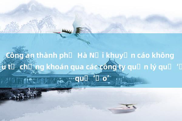 Công an thành phố Hà Nội khuyến cáo không đầu tư chứng khoán qua các công ty quản lý quỹ ‘ảo’