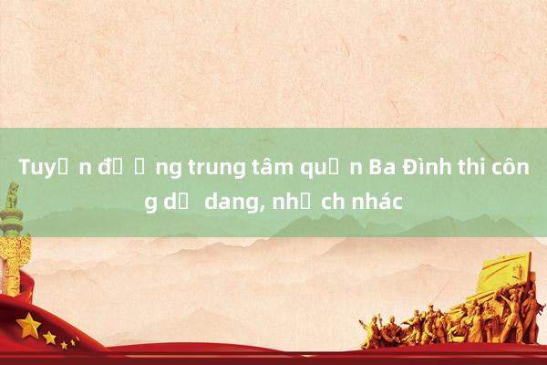 Tuyến đường trung tâm quận Ba Đình thi công dở dang, nhếch nhác