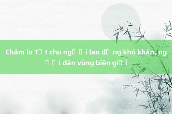 Chăm lo Tết cho người lao động khó khăn, người dân vùng biên giới