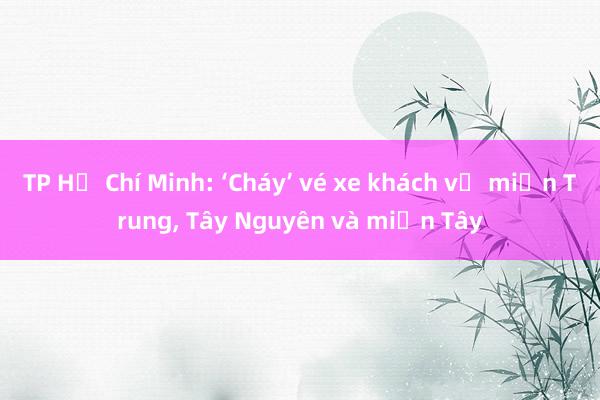 TP Hồ Chí Minh: ‘Cháy’ vé xe khách về miền Trung, Tây Nguyên và miền Tây