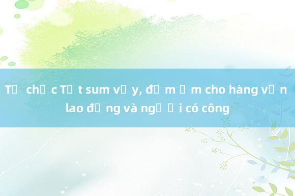 Tổ chức Tết sum vầy, đầm ấm cho hàng vạn lao động và người có công 