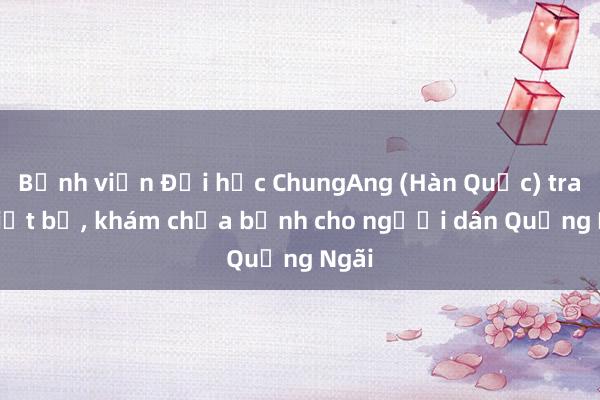 Bệnh viện Đại học ChungAng (Hàn Quốc) trao thiết bị, khám chữa bệnh cho người dân Quảng Ngãi