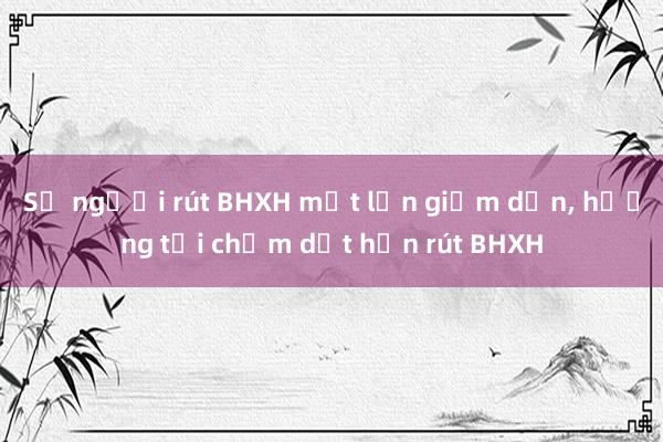 Số người rút BHXH một lần giảm dần, hướng tới chấm dứt hẳn rút BHXH