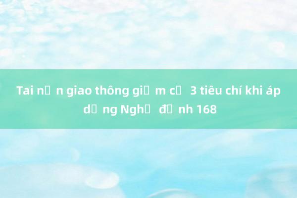 Tai nạn giao thông giảm cả 3 tiêu chí khi áp dụng Nghị định 168