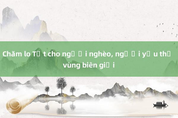 Chăm lo Tết cho người nghèo, người yếu thế vùng biên giới 