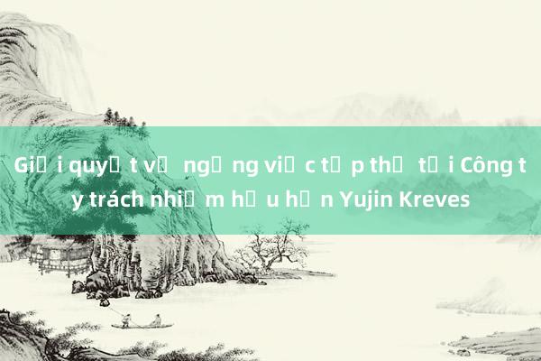 Giải quyết vụ ngừng việc tập thể tại Công ty trách nhiệm hữu hạn Yujin Kreves