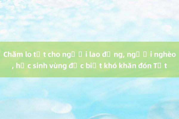 Chăm lo tốt cho người lao động, người nghèo, học sinh vùng đặc biệt khó khăn đón Tết