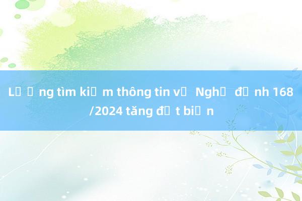 Lượng tìm kiếm thông tin về Nghị định 168/2024 tăng đột biến