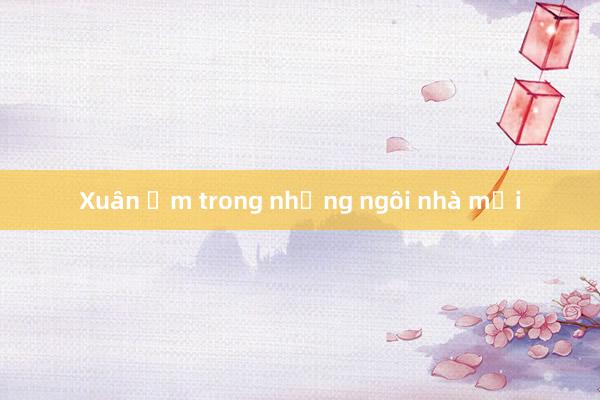 Xuân ấm trong những ngôi nhà mới