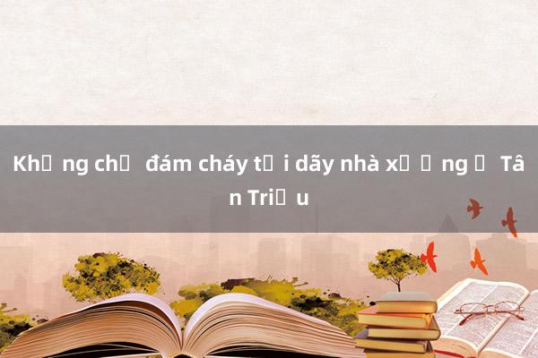 Khống chế đám cháy tại dãy nhà xưởng ở Tân Triều