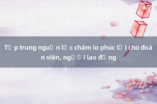 Tập trung nguồn lực chăm lo phúc lợi cho đoàn viên, người lao động 