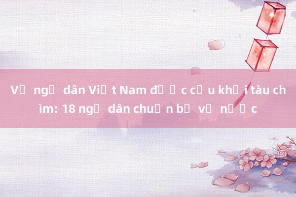 Vụ ngư dân Việt Nam được cứu khỏi tàu chìm: 18 ngư dân chuẩn bị về nước