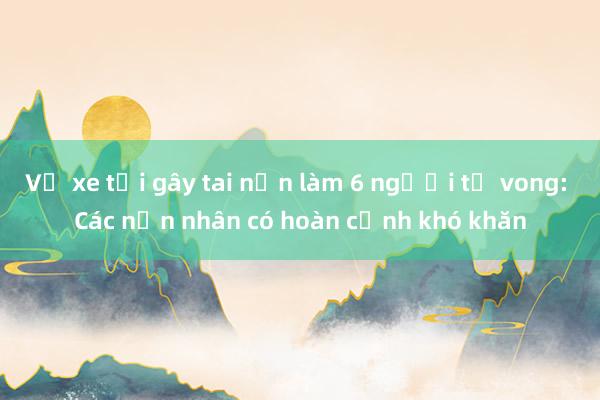 Vụ xe tải gây tai nạn làm 6 người tử vong: Các nạn nhân có hoàn cảnh khó khăn