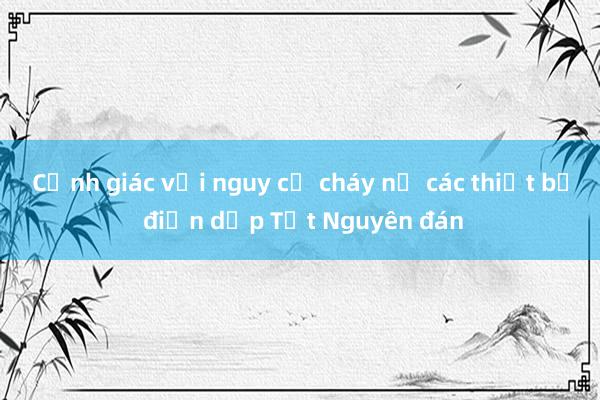 Cảnh giác với nguy cơ cháy nổ các thiết bị điện dịp Tết Nguyên đán