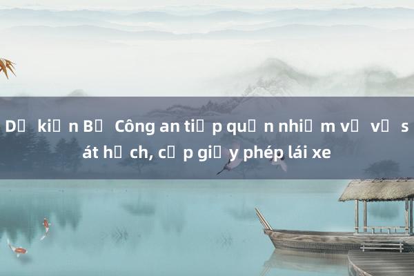 Dự kiến Bộ Công an tiếp quản nhiệm vụ về sát hạch, cấp giấy phép lái xe