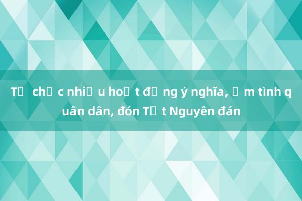 Tổ chức nhiều hoạt động ý nghĩa, ấm tình quân dân, đón Tết Nguyên đán