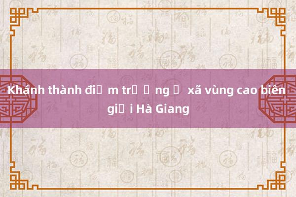 Khánh thành điểm trường ở xã vùng cao biên giới Hà Giang